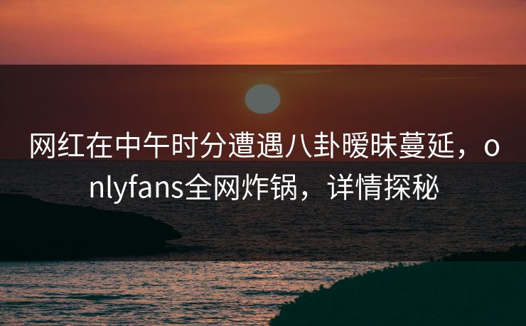 网红在中午时分遭遇八卦暧昧蔓延，onlyfans全网炸锅，详情探秘