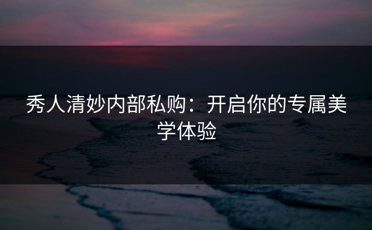 秀人清妙内部私购：开启你的专属美学体验