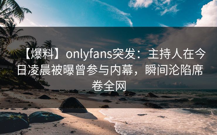 【爆料】onlyfans突发：主持人在今日凌晨被曝曾参与内幕，瞬间沦陷席卷全网