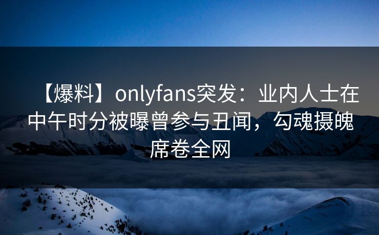 【爆料】onlyfans突发:业内人士在中午时分被曝曾参与丑闻,勾魂摄魄席卷全网 【爆料】onlyfans突发:业内人士在中午时分被曝曾参与丑闻,勾魂摄魄席卷全网