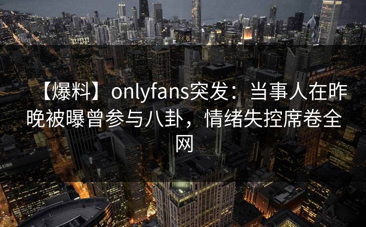 【爆料】onlyfans突发：当事人在昨晚被曝曾参与八卦，情绪失控席卷全网