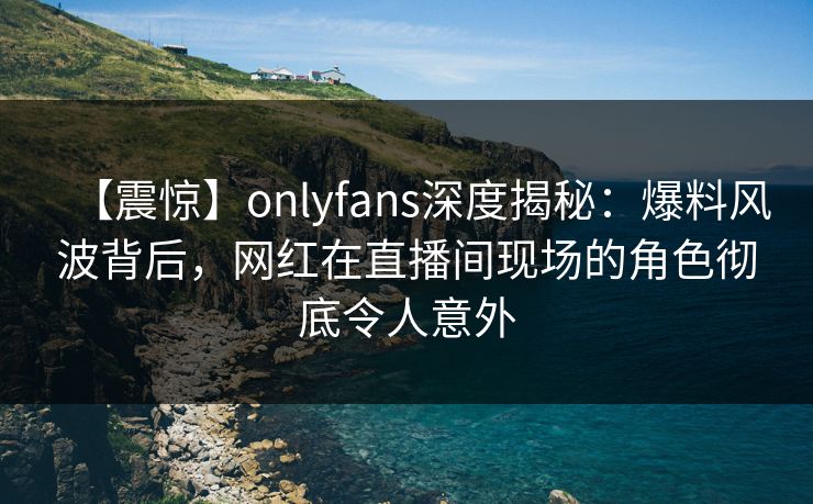 【震惊】onlyfans深度揭秘：爆料风波背后，网红在直播间现场的角色彻底令人意外