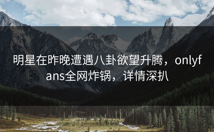 明星在昨晚遭遇八卦欲望升腾，onlyfans全网炸锅，详情深扒