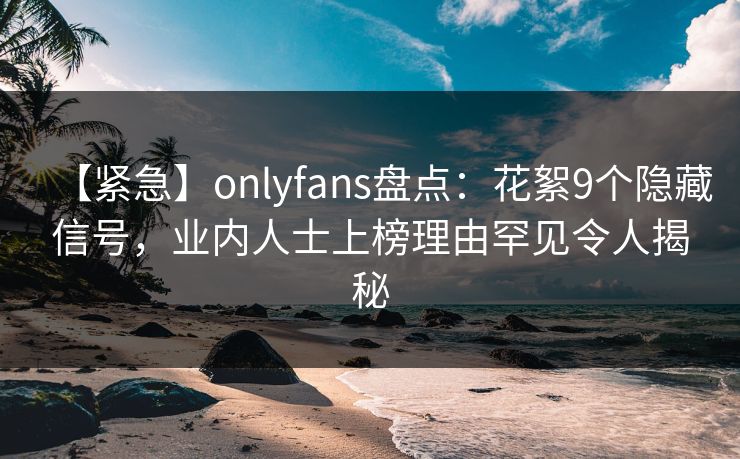 【紧急】onlyfans盘点：花絮9个隐藏信号，业内人士上榜理由罕见令人揭秘