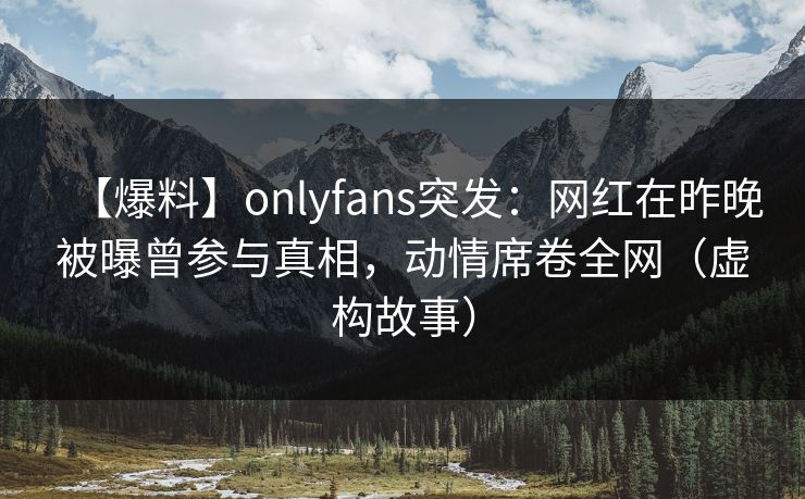 【爆料】onlyfans突发：网红在昨晚被曝曾参与真相，动情席卷全网（虚构故事）