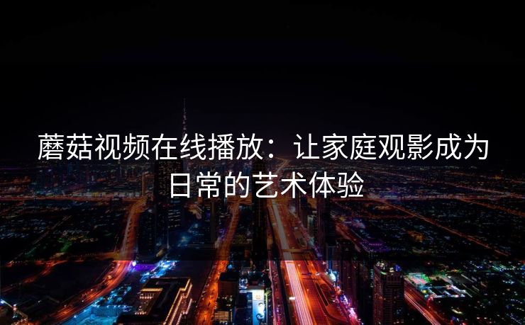 蘑菇视频在线播放：让家庭观影成为日常的艺术体验