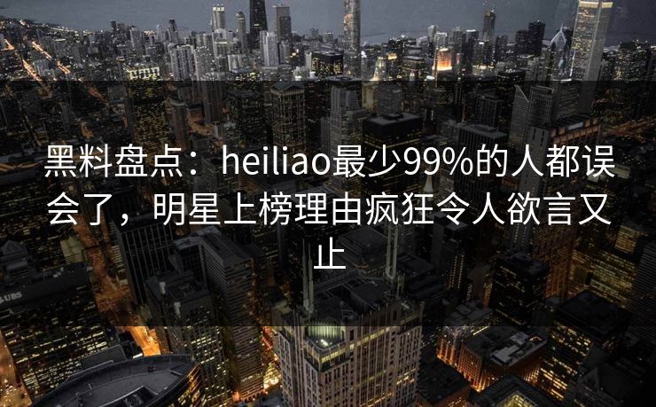 黑料盘点：heiliao最少99%的人都误会了，明星上榜理由疯狂令人欲言又止