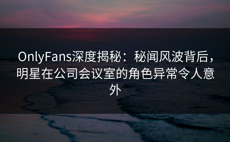 OnlyFans深度揭秘：秘闻风波背后，明星在公司会议室的角色异常令人意外