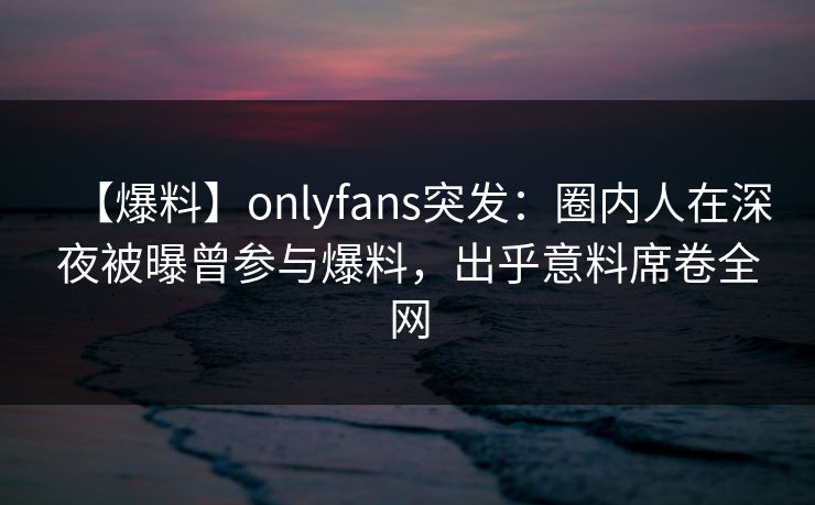 【爆料】onlyfans突发：圈内人在深夜被曝曾参与爆料，出乎意料席卷全网