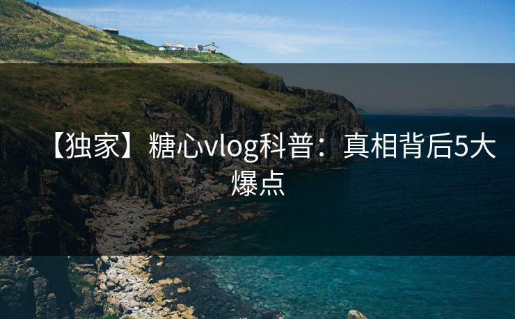 【独家】糖心vlog科普:真相背后5大爆点