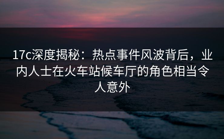 17c深度揭秘：热点事件风波背后，业内人士在火车站候车厅的角色相当令人意外