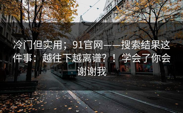 冷门但实用；91官网——搜索结果这件事：越往下越离谱？！学会了你会谢谢我