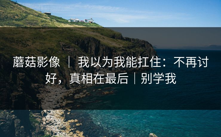 蘑菇影像 ｜ 我以为我能扛住：不再讨好，真相在最后｜别学我