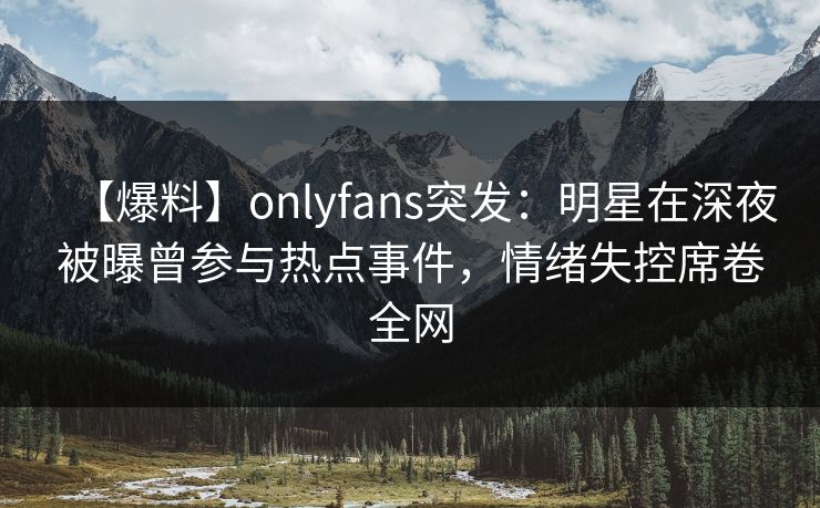 【爆料】onlyfans突发：明星在深夜被曝曾参与热点事件，情绪失控席卷全网