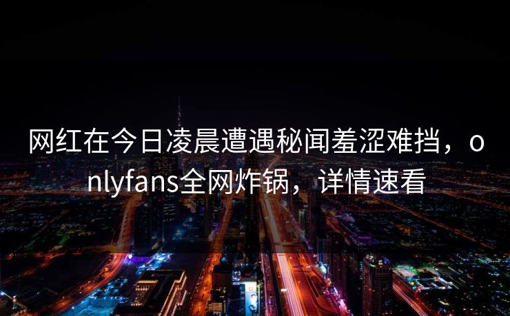 网红在今日凌晨遭遇秘闻羞涩难挡，onlyfans全网炸锅，详情速看