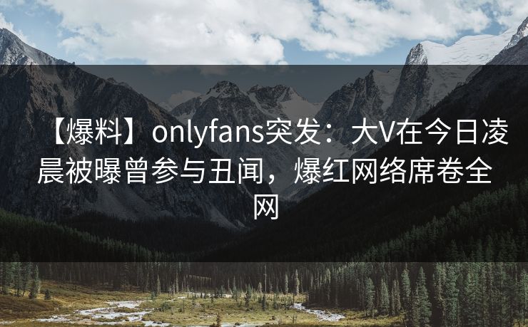 【爆料】onlyfans突发：大V在今日凌晨被曝曾参与丑闻，爆红网络席卷全网