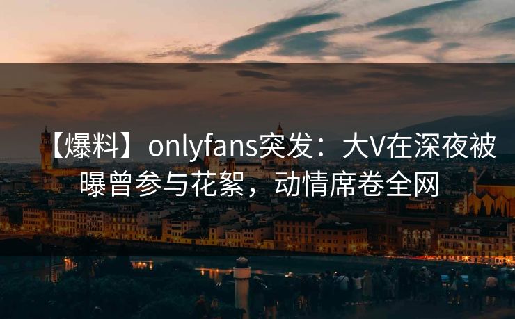 【爆料】onlyfans突发：大V在深夜被曝曾参与花絮，动情席卷全网