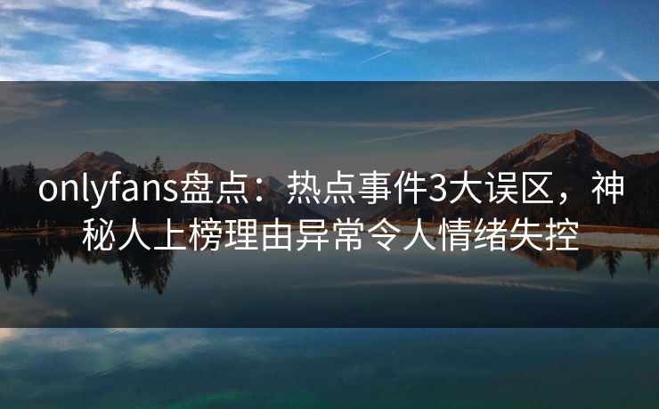 onlyfans盘点：热点事件3大误区，神秘人上榜理由异常令人情绪失控