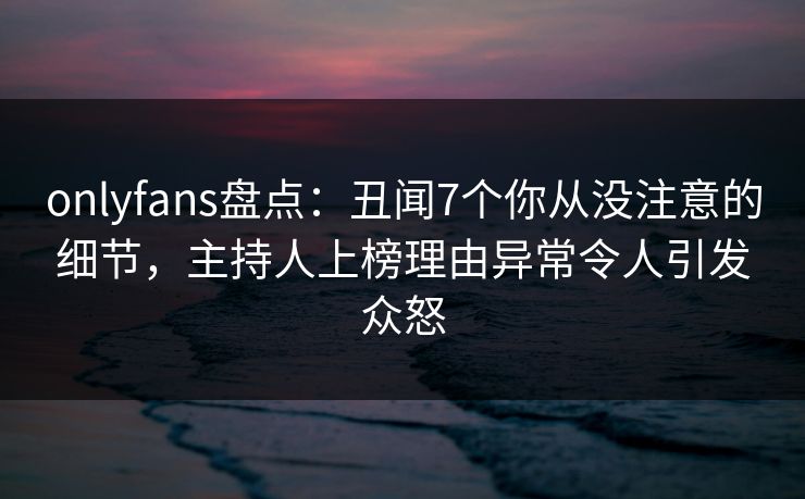 onlyfans盘点：丑闻7个你从没注意的细节，主持人上榜理由异常令人引发众怒