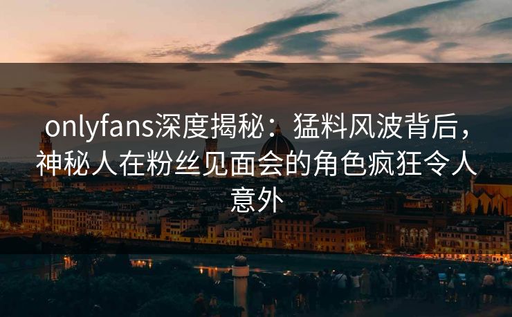onlyfans深度揭秘:猛料风波背后,神秘人在粉丝见面会的角色疯狂令人意外