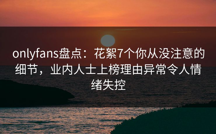 onlyfans盘点:花絮7个你从没注意的细节,业内人士上榜理由异常令人情绪失控