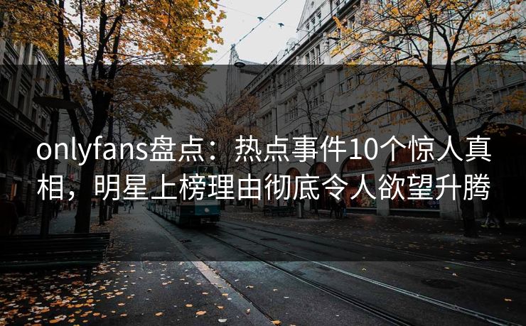 onlyfans盘点：热点事件10个惊人真相，明星上榜理由彻底令人欲望升腾
