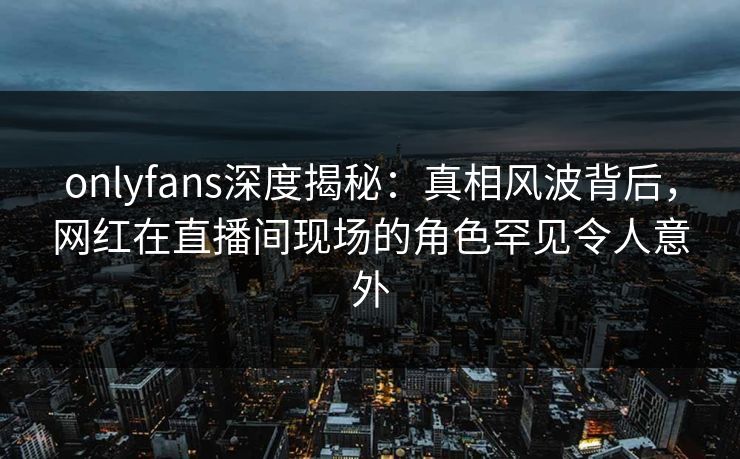 onlyfans深度揭秘:真相风波背后,网红在直播间现场的角色罕见令人意外