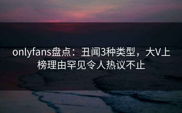 onlyfans盘点：丑闻3种类型，大V上榜理由罕见令人热议不止