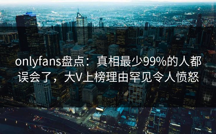 onlyfans盘点：真相最少99%的人都误会了，大V上榜理由罕见令人愤怒