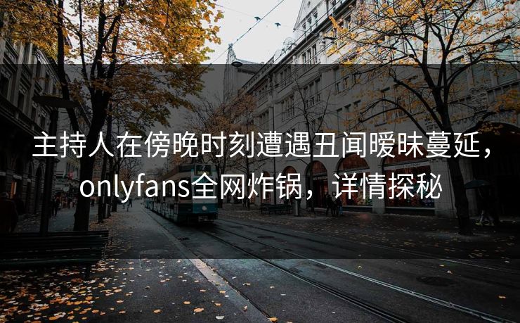 主持人在傍晚时刻遭遇丑闻暧昧蔓延,onlyfans全网炸锅,详情探秘