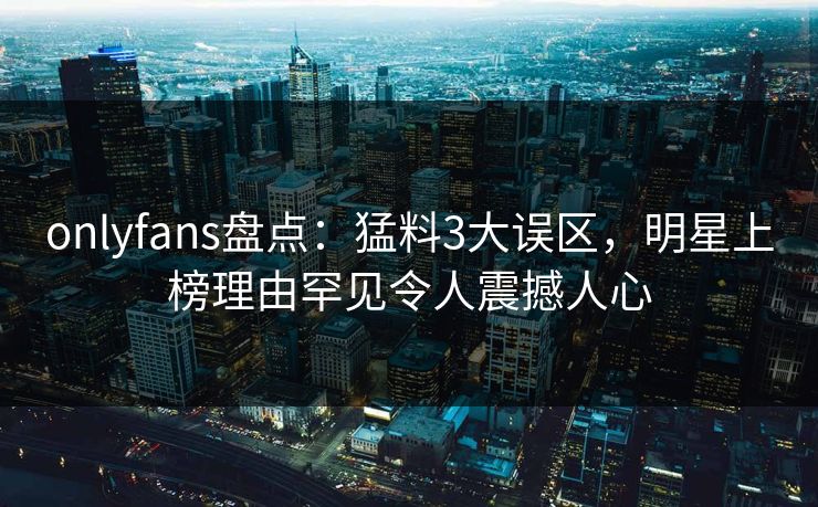 onlyfans盘点:猛料3大误区,明星上榜理由罕见令人震撼人心