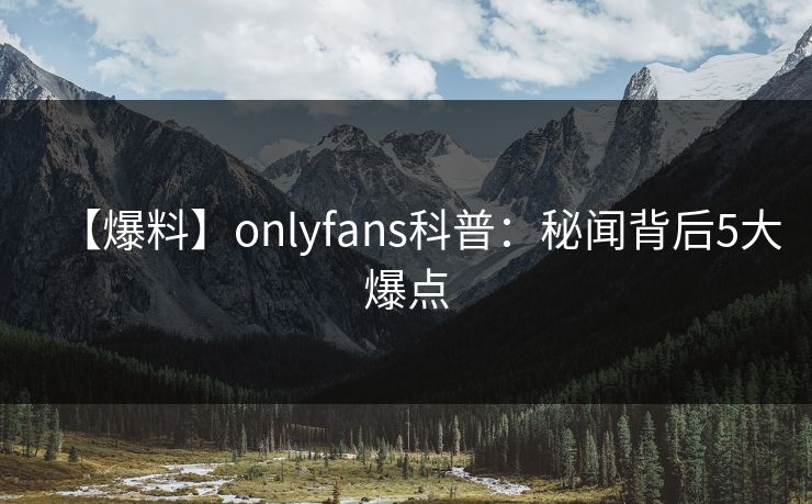 【爆料】onlyfans科普:秘闻背后5大爆点