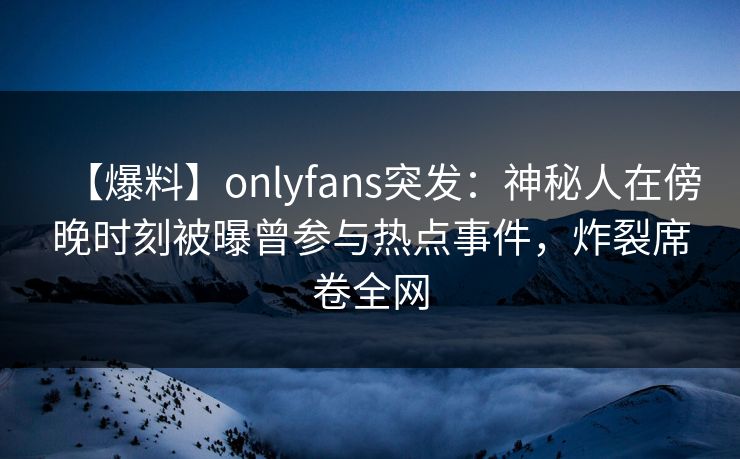 【爆料】onlyfans突发：神秘人在傍晚时刻被曝曾参与热点事件，炸裂席卷全网