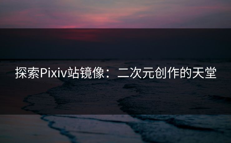 探索Pixiv站镜像：二次元创作的天堂