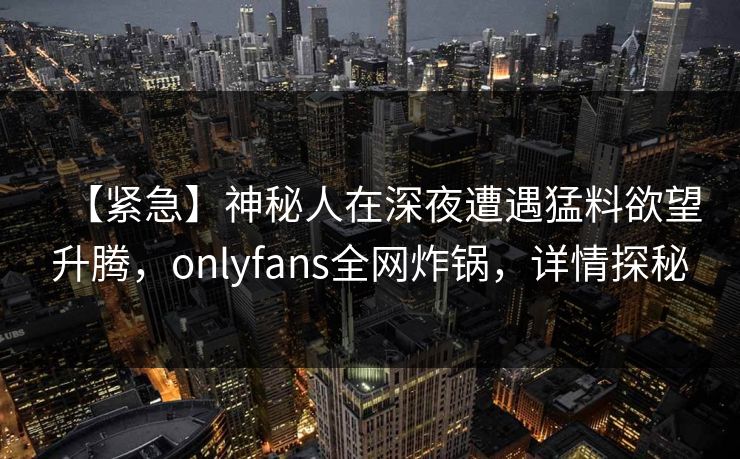 【紧急】神秘人在深夜遭遇猛料欲望升腾，onlyfans全网炸锅，详情探秘
