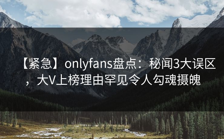 【紧急】onlyfans盘点：秘闻3大误区，大V上榜理由罕见令人勾魂摄魄