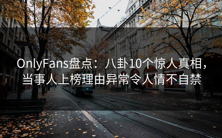 OnlyFans盘点：八卦10个惊人真相，当事人上榜理由异常令人情不自禁