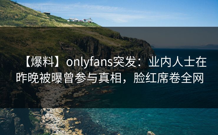 【爆料】onlyfans突发:业内人士在昨晚被曝曾参与真相,脸红席卷全网 【爆料】onlyfans突发:业内人士在昨晚被曝曾参与真相,脸红席卷全网