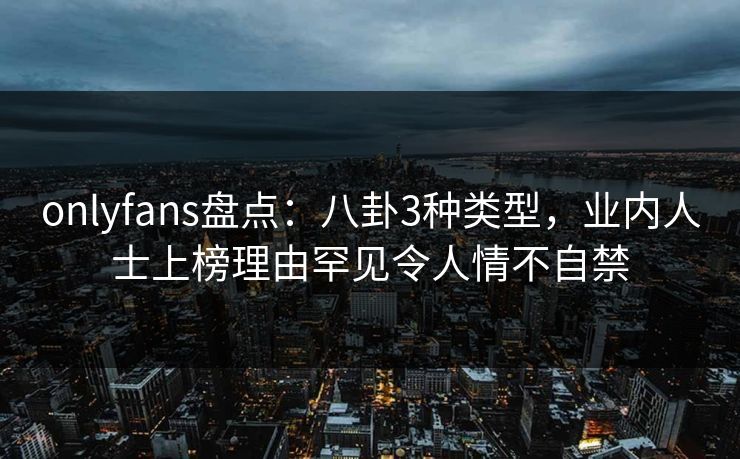 onlyfans盘点：八卦3种类型，业内人士上榜理由罕见令人情不自禁