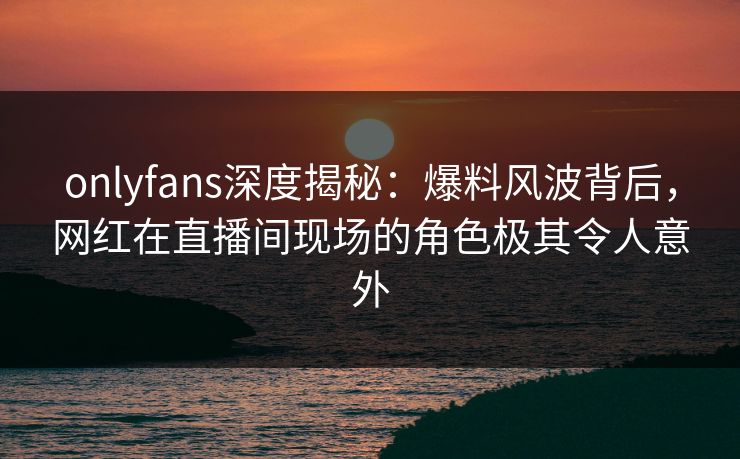 onlyfans深度揭秘：爆料风波背后，网红在直播间现场的角色极其令人意外