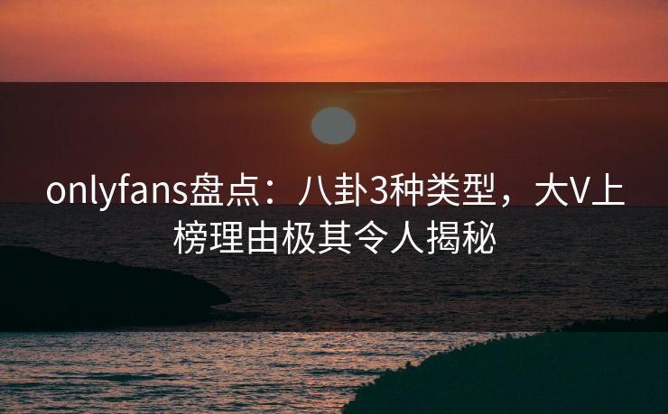 onlyfans盘点：八卦3种类型，大V上榜理由极其令人揭秘