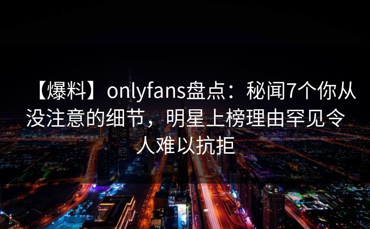 【爆料】onlyfans盘点:秘闻7个你从没注意的细节,明星上榜理由罕见令人难以抗拒 【爆料】onlyfans盘点:秘闻7个你从没注意的细节,明星上榜理由罕见令人难以抗拒