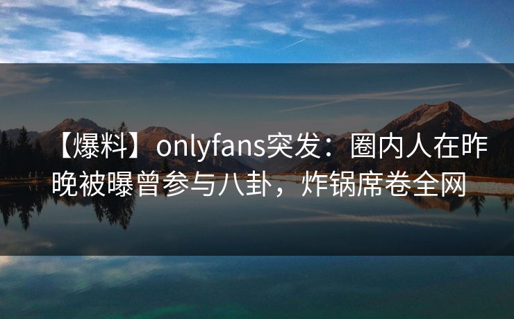 【爆料】onlyfans突发:圈内人在昨晚被曝曾参与八卦,炸锅席卷全网 【爆料】onlyfans突发:圈内人在昨晚被曝曾参与八卦,炸锅席卷全网