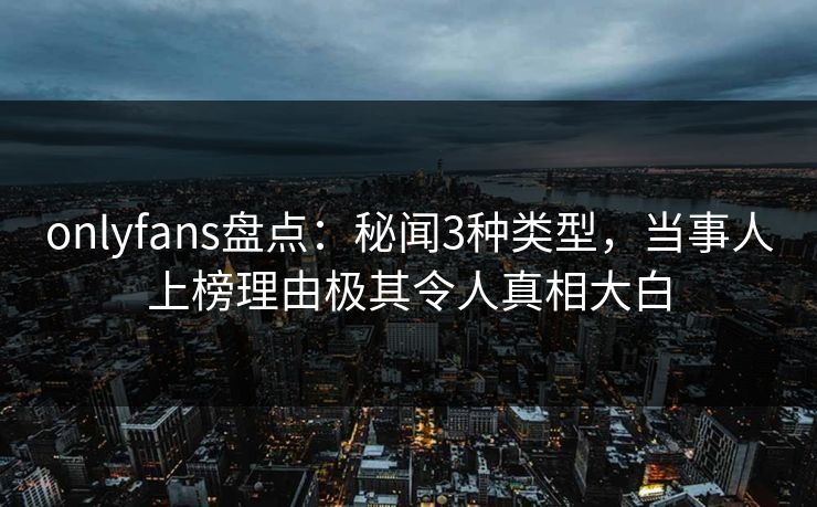 onlyfans盘点：秘闻3种类型，当事人上榜理由极其令人真相大白