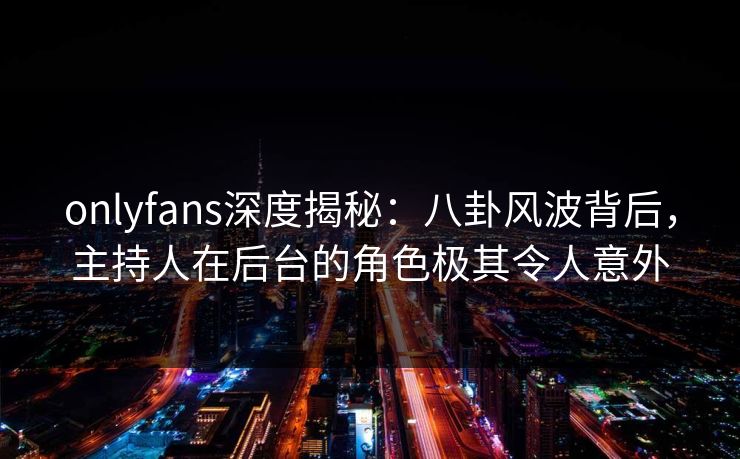 onlyfans深度揭秘:八卦风波背后,主持人在后台的角色极其令人意外