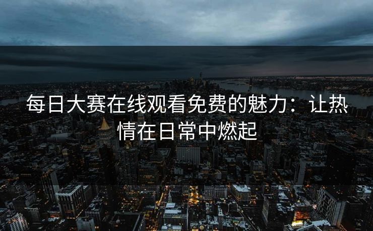 每日大赛在线观看免费的魅力：让热情在日常中燃起