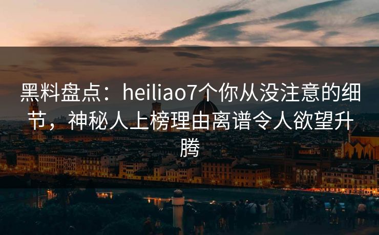 黑料盘点：heiliao7个你从没注意的细节，神秘人上榜理由离谱令人欲望升腾