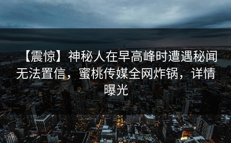 【震惊】神秘人在早高峰时遭遇秘闻 无法置信,蜜桃传媒全网炸锅,详情曝光