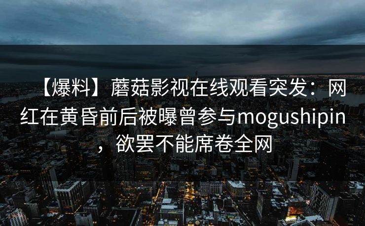 【爆料】蘑菇影视在线观看突发:网红在黄昏前后被曝曾参与mogushipin,欲罢不能席卷全网