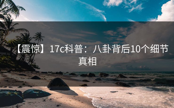 【震惊】17c科普：八卦背后10个细节真相